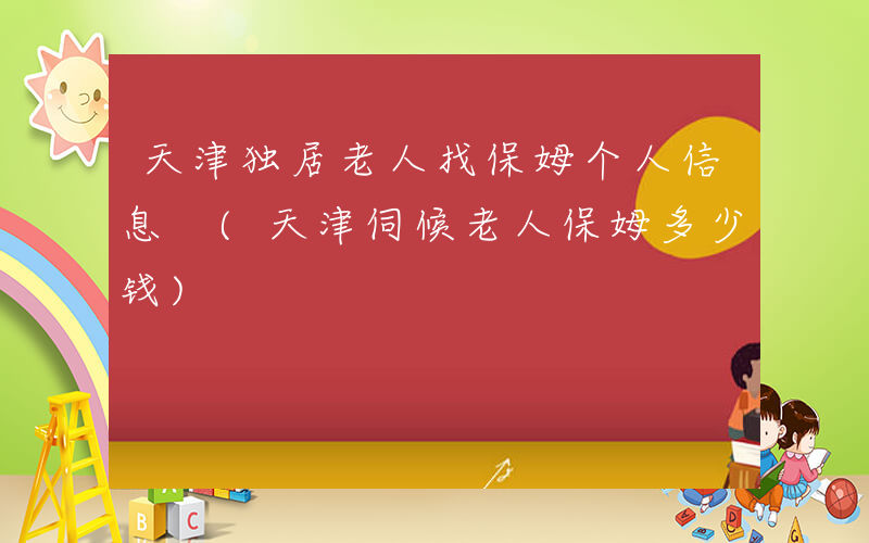 天津独居老人找保姆个人信息 (天津伺候老人保姆多少钱)